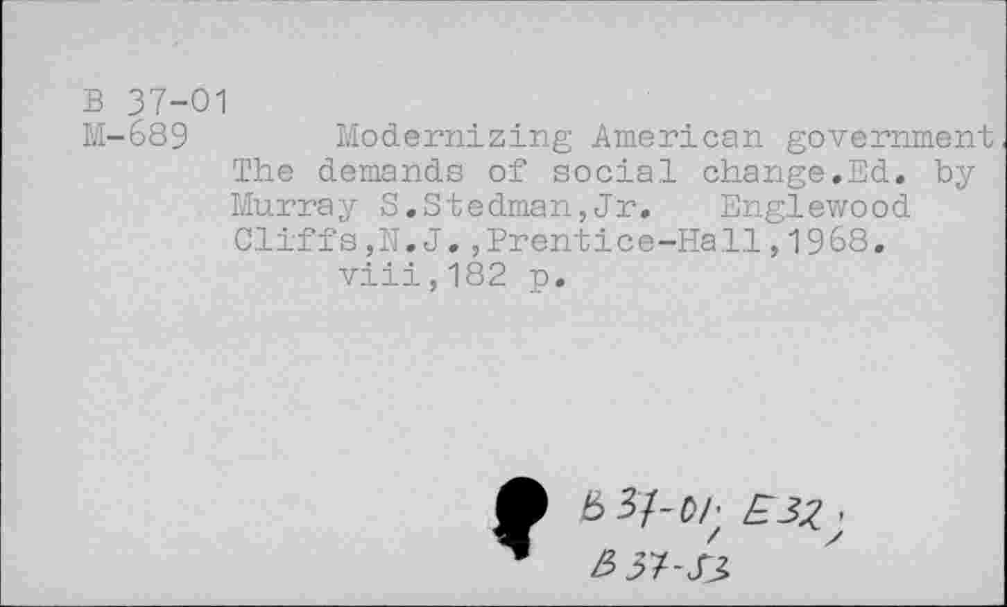 ﻿B 37-01
M-689	Modernizing American government
The demands of social change.Ed. by Murray S.Stedman,Jr. Englewood Cliffs,N. J.,Prentice-Hall,1968. viii,182 p.